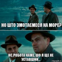 НО ШТО ЗМОТАЄМЕСЯ НА МОРЕ? НЄ.РОБОТА КАЖЕ, ШО Я ЩЕ НЕ УСТАВШИЙ...