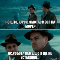 НО ШТО, ЮРОК, ЗМОТАЄМЕСЯ НА МОРЕ? НЄ.РОБОТА КАЖЕ, ШО Я ЩЕ НЕ УСТАВШИЙ...