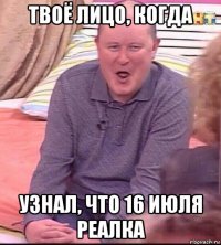 твоё лицо, когда узнал, что 16 июля реалка