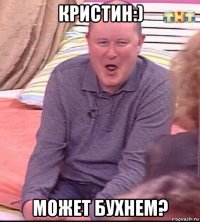 кристин:) может бухнем?