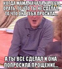 когда мама начала на тебя орать, то что ты не сделал, то что она тебя просила... а ты все сделал и она попросила прощение...