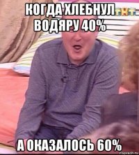 когда хлебнул водяру 40% а оказалось 60%