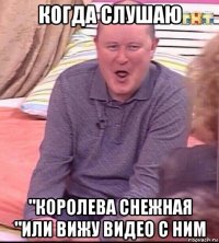 когда слушаю "королева снежная "или вижу видео с ним