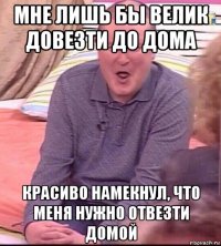 мне лишь бы велик довезти до дома красиво намекнул, что меня нужно отвезти домой