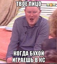 твоё лицо когда бухой играешь в кс