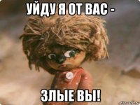 уйду я от вас - злые вы!