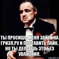 Ты просишь меня зайти на гризл.ру и поставить лайк,
Но ты делаешь это без уважения.