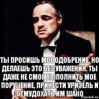 Ты просишь мое одобрение. Но делаешь это без уважения. Ты даже не смог выполнить мое поручение, принести Уризель и отмудохать им Шако