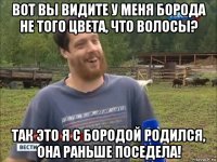 вот вы видите у меня борода не того цвета, что волосы? так это я с бородой родился, она раньше поседела!