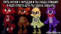 пять ночей с фредди и ты сюда спишил я жду ответа што ты здесь забыл? 