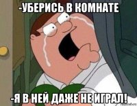 -уберись в комнате -я в ней даже не играл!