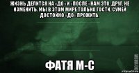 жизнь делится на «до» и «после» нам это, друг, не изменить. мы в этом мире только гости, сумей достойно «до» прожить. фатя м-с