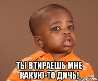  ты втираешь мне какую-то дичь!