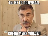 ты не то подумал, когда меня увидел