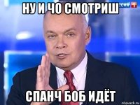 ну и чо смотриш спанч боб идёт