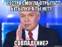 сестра смогла отрыть бутылку, а ты нет? совпадение?