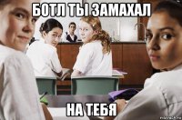 ботл ты замахал на тебя