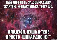 тебе люблять за добру душу. жартую. жопастенька тому що. владуся, душа в тебе просто -шикардос )))***