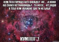 кум,ти в горящу хату ввійде? -нє .. -а коня на скаку остановишь? - та нєєє.. -от,зашо я тебе кум уважаю, шо ти не баба кум)))))**!