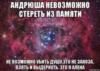 андрюша невозможно стереть из памяти не возможно убить душу,это не заноза, взять и выдернуть. это я алена