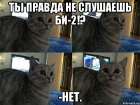 ты правда не слушаешь би-2!? -нет.