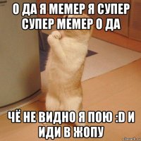 о да я мемер я супер супер мемер о да чё не видно я пою :d и иди в жопу