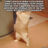 сними с меня всю одежду, и брось меня на диван, а сам, навалившись сверху, войди в меня, как таран! будь зверем, люби до боли! целуй меня, как голодный! переспи , как раб в неволе, мечтающий стать свободным! 