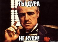 ты дура не кури!