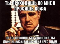 ты приходишь ко мне и просишь кофа но ты просишь без уважения, ты даже не называешь меня крёстным