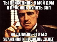 ты приходишь в мой дом и просишь купить зип но делаешь это без уважения и не даешь денег