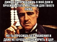 димон, ты приходишь в мой дом и просишь стать крестным для твоего сына, но ты просишь без уважения и даже не хочешь подежурить в цор