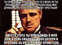 ты приходишь и просишь что-то у меня, но ты просишь без уважения, не предлагаешь мне дружбу, даже не называешь меня "крестным" вместо этого ты приходишь в мой дом в день свадьбы моей дочери и просишь об интеграции с прометеем