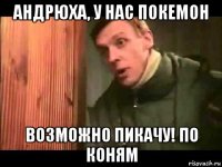 андрюха, у нас покемон возможно пикачу! по коням