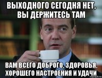 выходного сегодня нет, вы держитесь там вам всего доброго, здоровья, хорошего настроения и удачи