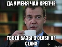 да у меня чай крепче твоей базы в clash of clans