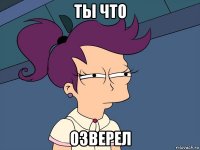 ты что озверел