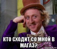  кто сходит со мной в магаз?