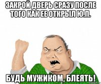 закрой дверь сразу после того как ее открыл ю.п. будь мужиком, блеять!