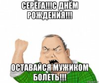 серёга!!!с днём рождения!!! оставайся мужиком болеть!!!