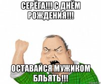 серёга!!! с днём рождения!!! оставайся мужиком бльять!!!