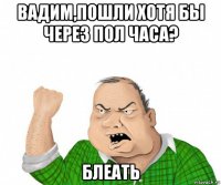 вадим,пошли хотя бы через пол часа? блеать