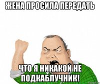 жена просила передать что я никакой не подкаблучник!