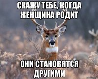 скажу тебе, когда женщина родит они становятся другими