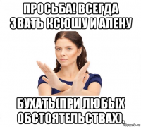 просьба! всегда звать ксюшу и алену бухать(при любых обстоятельствах).