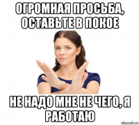 огромная просьба, оставьте в покое не надо мне не чего, я работаю