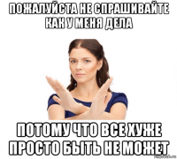 пожалуйста не спрашивайте как у меня дела потому что все хуже просто быть не может