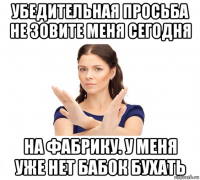 убедительная просьба не зовите меня сегодня на фабрику. у меня уже нет бабок бухать