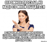 огромное просьба, не надо со мной общаться я слишком аморален, а мои преколы сложны , если не хочешь обижаться - не надо мне писать, ну плез, я давно начал деградировать.