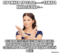 огромная просьба:----->тамара николаевна<--- остановитесь!!перестаньте навещать юльку ночью,ходит по дому мешает спать!а не то я вас залью водой к ебеней фене!