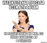 убедительная просьба всем альфачам не подкатывайте ко мне, все равно окажетесь во френдзоне